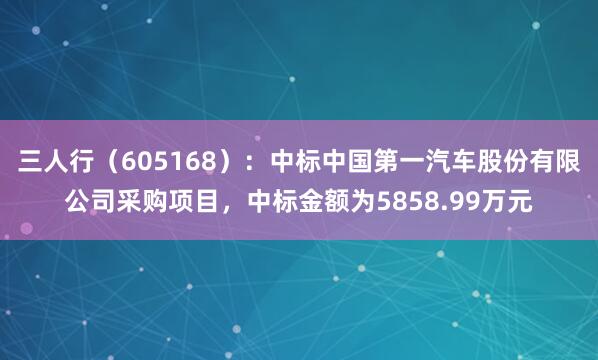 三人行（605168）：中标中国第一汽车股份有限公司采购项目，中标金额为5858.99万元