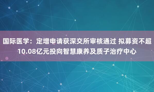 国际医学：定增申请获深交所审核通过 拟募资不超10.08亿元投向智慧康养及质子治疗中心