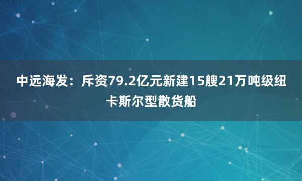 中远海发:斥资79.2亿元新建15艘21万吨级纽卡斯尔型散货船