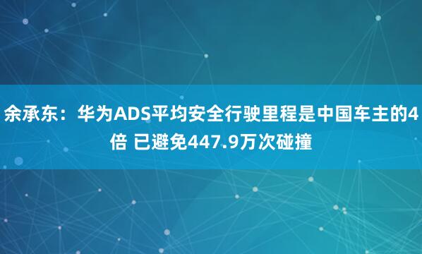 余承东：华为ADS平均安全行驶里程是中国车主的4倍 已避免447.9万次碰撞